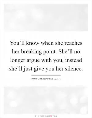 You’ll know when she reaches her breaking point. She’ll no longer argue with you, instead she’ll just give you her silence Picture Quote #1
