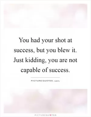 You had your shot at success, but you blew it. Just kidding, you are not capable of success Picture Quote #1