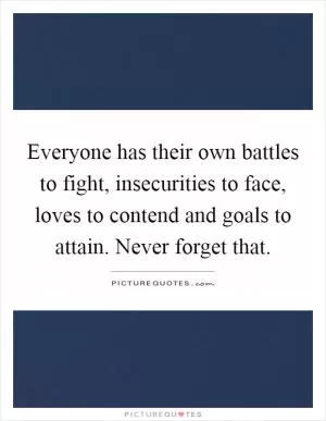 Everyone has their own battles to fight, insecurities to face, loves to contend and goals to attain. Never forget that Picture Quote #1