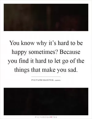 You know why it’s hard to be happy sometimes? Because you find it hard to let go of the things that make you sad Picture Quote #1