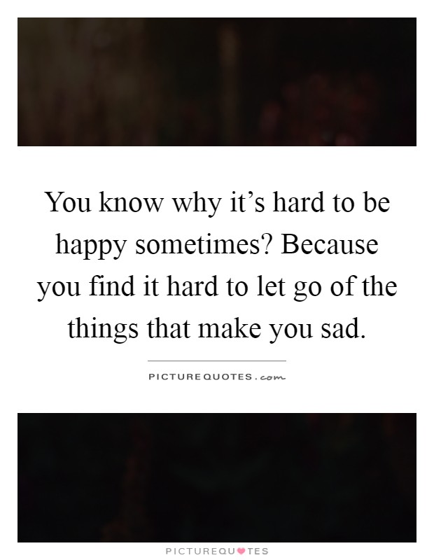 You know why it's hard to be happy sometimes? Because you find it hard to let go of the things that make you sad Picture Quote #1