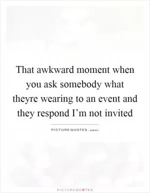 That awkward moment when you ask somebody what theyre wearing to an event and they respond I’m not invited Picture Quote #1