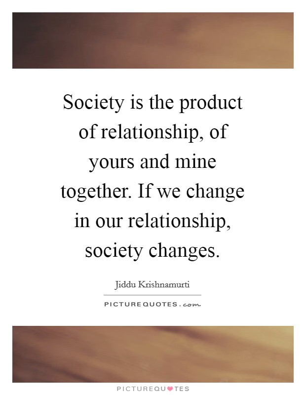 Society is the product of relationship, of yours and mine together. If we change in our relationship, society changes Picture Quote #1