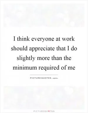 I think everyone at work should appreciate that I do slightly more than the minimum required of me Picture Quote #1