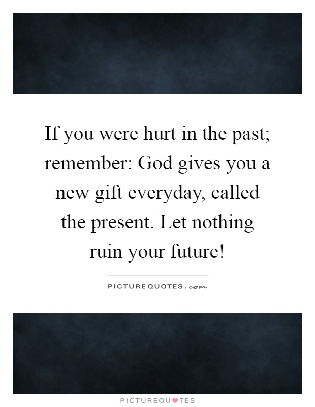 If you were hurt in the past; remember: God gives you a new gift everyday, called the present. Let nothing ruin your future! Picture Quote #1