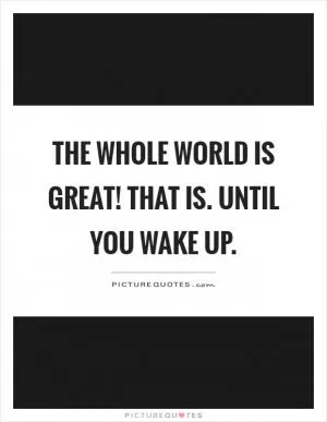 The whole world is great! That is. Until you wake up Picture Quote #1