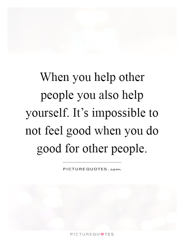 When you help other people you also help yourself. It's impossible to not feel good when you do good for other people Picture Quote #1