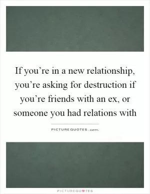 If you’re in a new relationship, you’re asking for destruction if you’re friends with an ex, or someone you had relations with Picture Quote #1