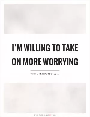 I’m willing to take on more worrying Picture Quote #1