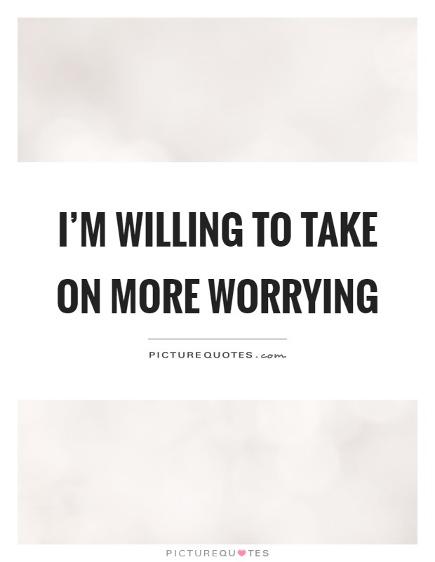 I'm willing to take on more worrying Picture Quote #1