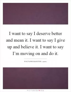 I want to say I deserve better and mean it. I want to say I give up and believe it. I want to say I’m moving on and do it Picture Quote #1