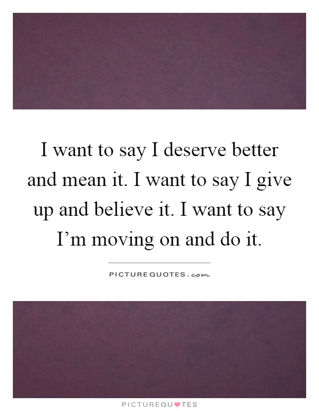 I want to say I deserve better and mean it. I want to say I give up and believe it. I want to say I'm moving on and do it Picture Quote #1