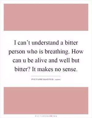 I can’t understand a bitter person who is breathing. How can u be alive and well but bitter? It makes no sense Picture Quote #1