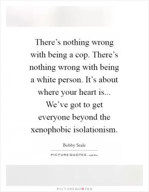 There’s nothing wrong with being a cop. There’s nothing wrong with being a white person. It’s about where your heart is... We’ve got to get everyone beyond the xenophobic isolationism Picture Quote #1