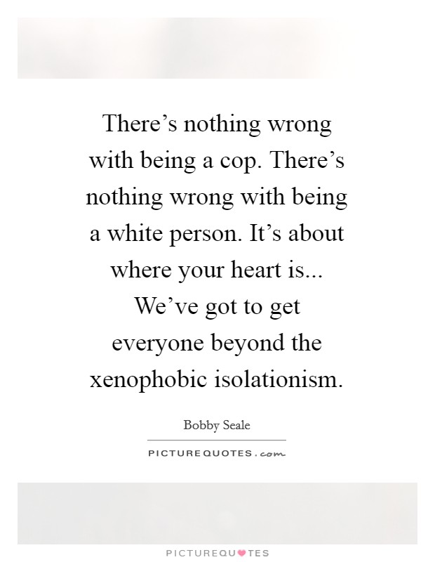 There's nothing wrong with being a cop. There's nothing wrong with being a white person. It's about where your heart is... We've got to get everyone beyond the xenophobic isolationism Picture Quote #1