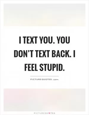I text you. You don’t text back. I feel stupid Picture Quote #1