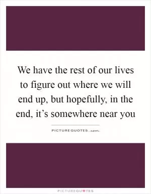We have the rest of our lives to figure out where we will end up, but hopefully, in the end, it’s somewhere near you Picture Quote #1
