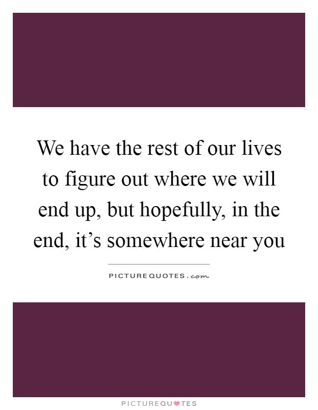 We have the rest of our lives to figure out where we will end up, but hopefully, in the end, it's somewhere near you Picture Quote #1