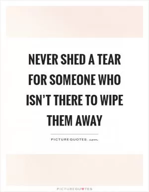 Never shed a tear for someone who isn’t there to wipe them away Picture Quote #1
