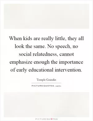 When kids are really little, they all look the same. No speech, no social relatedness, cannot emphasize enough the importance of early educational intervention Picture Quote #1