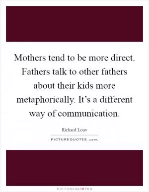 Mothers tend to be more direct. Fathers talk to other fathers about their kids more metaphorically. It’s a different way of communication Picture Quote #1