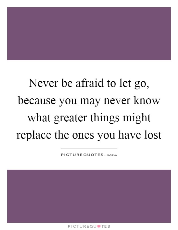 Never be afraid to let go, because you may never know what greater things might replace the ones you have lost Picture Quote #1