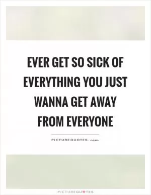 Ever get so sick of everything you just wanna get away from everyone Picture Quote #1