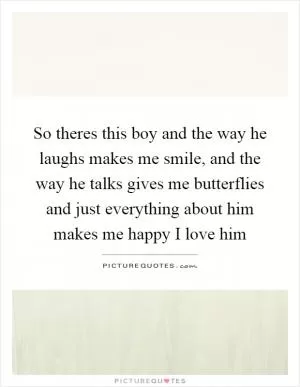 So theres this boy and the way he laughs makes me smile, and the way he talks gives me butterflies and just everything about him makes me happy I love him Picture Quote #1