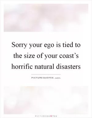 Sorry your ego is tied to the size of your coast’s horrific natural disasters Picture Quote #1