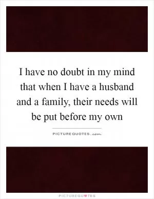 I have no doubt in my mind that when I have a husband and a family, their needs will be put before my own Picture Quote #1