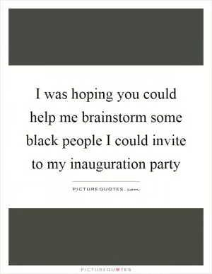 I was hoping you could help me brainstorm some black people I could invite to my inauguration party Picture Quote #1