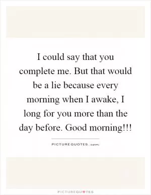 I could say that you complete me. But that would be a lie because every morning when I awake, I long for you more than the day before. Good morning!!! Picture Quote #1