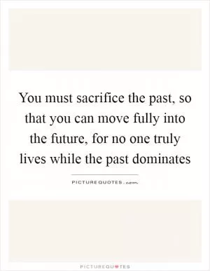 You must sacrifice the past, so that you can move fully into the future, for no one truly lives while the past dominates Picture Quote #1