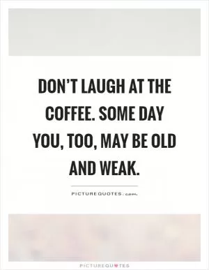 Don’t laugh at the coffee. Some day you, too, may be old and weak Picture Quote #1