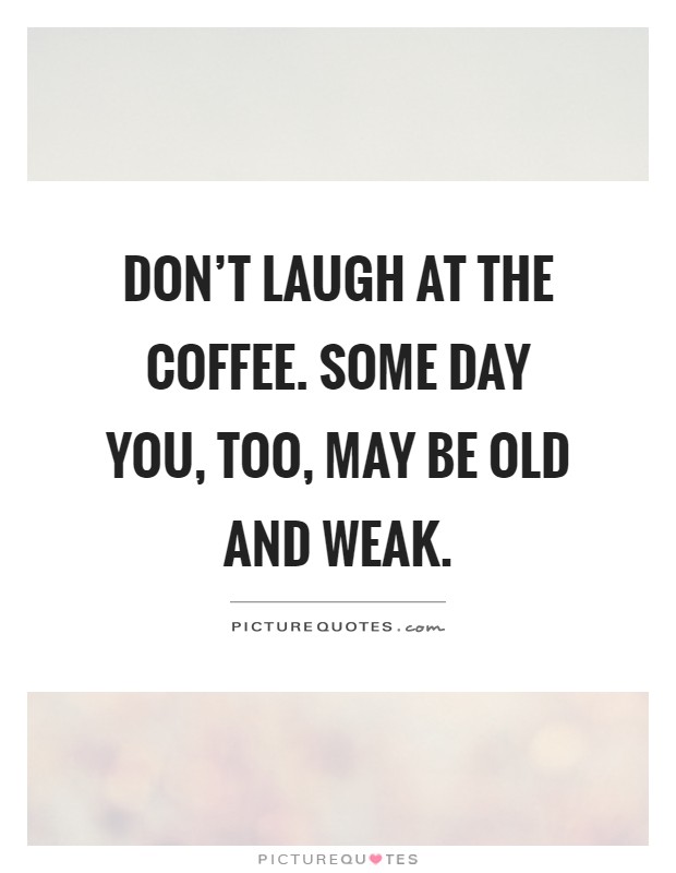 Don't laugh at the coffee. Some day you, too, may be old and weak Picture Quote #1