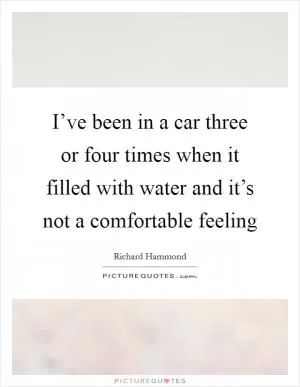 I’ve been in a car three or four times when it filled with water and it’s not a comfortable feeling Picture Quote #1