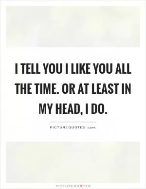 I tell you I like you all the time. Or at least in my head, I do Picture Quote #1