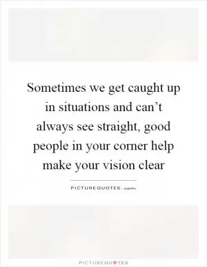 Sometimes we get caught up in situations and can’t always see straight, good people in your corner help make your vision clear Picture Quote #1