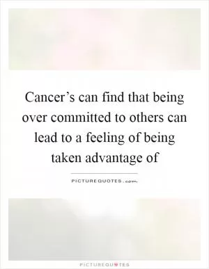 Cancer’s can find that being over committed to others can lead to a feeling of being taken advantage of Picture Quote #1