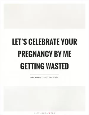 Let’s celebrate your pregnancy by me getting wasted Picture Quote #1