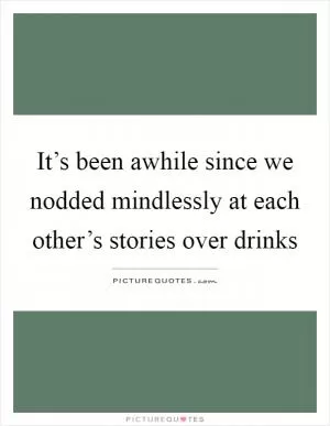 It’s been awhile since we nodded mindlessly at each other’s stories over drinks Picture Quote #1
