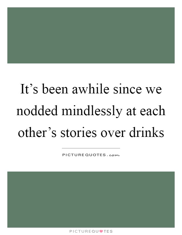 It's been awhile since we nodded mindlessly at each other's stories over drinks Picture Quote #1