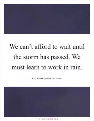 We can’t afford to wait until the storm has passed. We must learn to work in rain Picture Quote #1