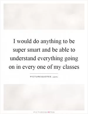 I would do anything to be super smart and be able to understand everything going on in every one of my classes Picture Quote #1