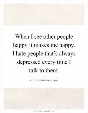 When I see other people happy it makes me happy. I hate people that’s always depressed every time I talk to them Picture Quote #1
