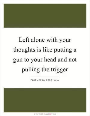 Left alone with your thoughts is like putting a gun to your head and not pulling the trigger Picture Quote #1