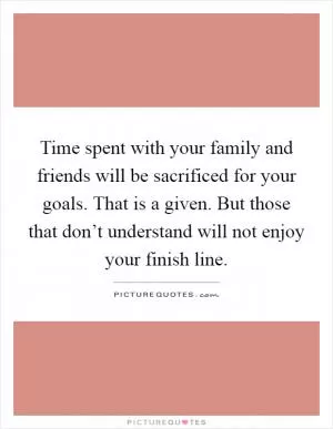 Time spent with your family and friends will be sacrificed for your goals. That is a given. But those that don’t understand will not enjoy your finish line Picture Quote #1
