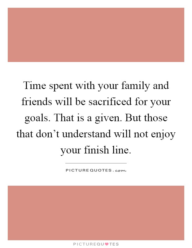 Time spent with your family and friends will be sacrificed for your goals. That is a given. But those that don't understand will not enjoy your finish line Picture Quote #1