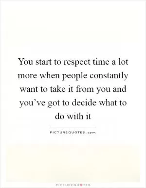 You start to respect time a lot more when people constantly want to take it from you and you’ve got to decide what to do with it Picture Quote #1