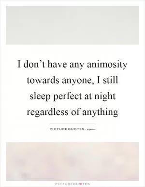 I don’t have any animosity towards anyone, I still sleep perfect at night regardless of anything Picture Quote #1